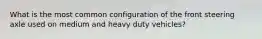 What is the most common configuration of the front steering axle used on medium and heavy duty vehicles?