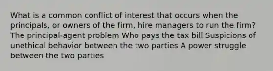 What is a common conflict of interest that occurs when the principals, or owners of the firm, hire managers to run the firm? The principal-agent problem Who pays the tax bill Suspicions of unethical behavior between the two parties A power struggle between the two parties