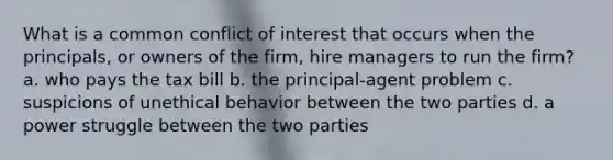 What is a common conflict of interest that occurs when the principals, or owners of the firm, hire managers to run the firm? a. who pays the tax bill b. the principal-agent problem c. suspicions of unethical behavior between the two parties d. a power struggle between the two parties