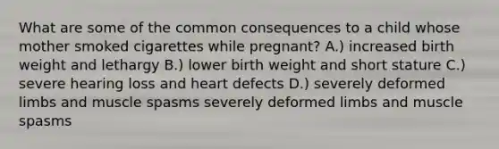 What are some of the common consequences to a child whose mother smoked cigarettes while pregnant? A.) increased birth weight and lethargy B.) lower birth weight and short stature C.) severe hearing loss and heart defects D.) severely deformed limbs and muscle spasms severely deformed limbs and muscle spasms