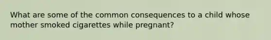 What are some of the common consequences to a child whose mother smoked cigarettes while pregnant?