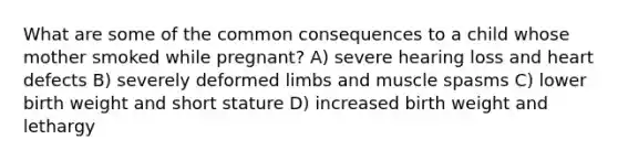 What are some of the common consequences to a child whose mother smoked while pregnant? A) severe hearing loss and heart defects B) severely deformed limbs and muscle spasms C) lower birth weight and short stature D) increased birth weight and lethargy