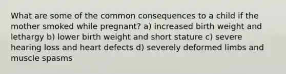 What are some of the common consequences to a child if the mother smoked while pregnant? a) increased birth weight and lethargy b) lower birth weight and short stature c) severe hearing loss and heart defects d) severely deformed limbs and muscle spasms