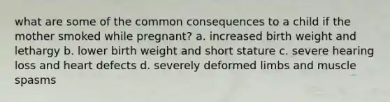 what are some of the common consequences to a child if the mother smoked while pregnant? a. increased birth weight and lethargy b. lower birth weight and short stature c. severe hearing loss and heart defects d. severely deformed limbs and muscle spasms