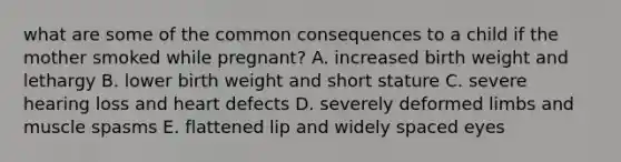 what are some of the common consequences to a child if the mother smoked while pregnant? A. increased birth weight and lethargy B. lower birth weight and short stature C. severe hearing loss and heart defects D. severely deformed limbs and muscle spasms E. flattened lip and widely spaced eyes