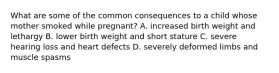 What are some of the common consequences to a child whose mother smoked while pregnant? A. increased birth weight and lethargy B. lower birth weight and short stature C. severe hearing loss and heart defects D. severely deformed limbs and muscle spasms