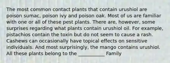 The most common contact plants that contain urushiol are poison sumac, poison ivy and poison oak. Most of us are familiar with one or all of these pest plants. There are, however, some surprises regarding what plants contain urushiol oil. For example, pistachios contain the toxin but do not seem to cause a rash. Cashews can occasionally have topical effects on sensitive individuals. And most surprisingly, the mango contains urushiol. All these plants belong to the ___________ Family