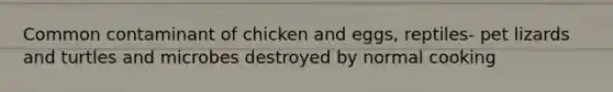 Common contaminant of chicken and eggs, reptiles- pet lizards and turtles and microbes destroyed by normal cooking