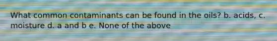 What common contaminants can be found in the oils? b. acids, c. moisture d. a and b e. None of the above