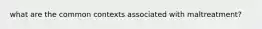 what are the common contexts associated with maltreatment?