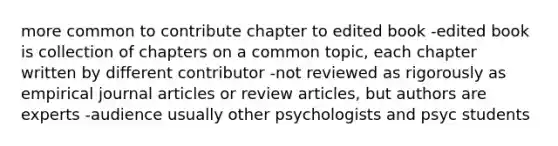 more common to contribute chapter to edited book -edited book is collection of chapters on a common topic, each chapter written by different contributor -not reviewed as rigorously as empirical journal articles or review articles, but authors are experts -audience usually other psychologists and psyc students