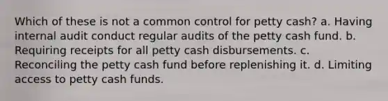 Which of these is not a common control for petty cash? a. Having internal audit conduct regular audits of the petty cash fund. b. Requiring receipts for all petty cash disbursements. c. Reconciling the petty cash fund before replenishing it. d. Limiting access to petty cash funds.