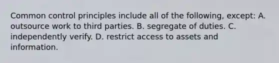 Common control principles include all of the following, except: A. outsource work to third parties. B. segregate of duties. C. independently verify. D. restrict access to assets and information.