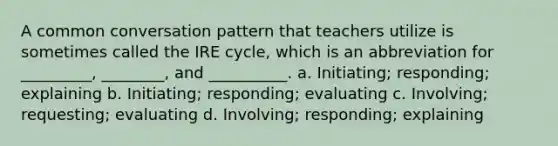 A common conversation pattern that teachers utilize is sometimes called the IRE cycle, which is an abbreviation for _________, ________, and __________. a. Initiating; responding; explaining b. Initiating; responding; evaluating c. Involving; requesting; evaluating d. Involving; responding; explaining