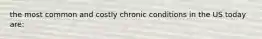 the most common and costly chronic conditions in the US today are: