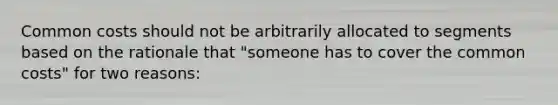 Common costs should not be arbitrarily allocated to segments based on the rationale that "someone has to cover the common costs" for two reasons: