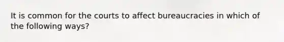 It is common for the courts to affect bureaucracies in which of the following ways?