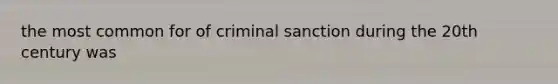 the most common for of criminal sanction during the 20th century was