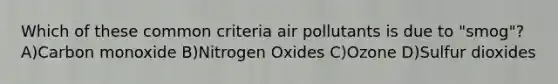 Which of these common criteria air pollutants is due to "smog"? A)Carbon monoxide B)Nitrogen Oxides C)Ozone D)Sulfur dioxides