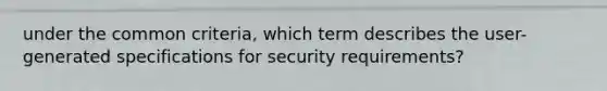 under the common criteria, which term describes the user-generated specifications for security requirements?