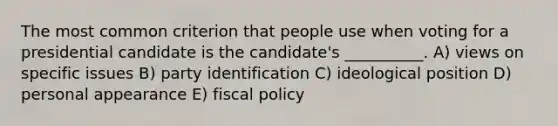 The most common criterion that people use when voting for a presidential candidate is the candidate's __________. A) views on specific issues B) party identification C) ideological position D) personal appearance E) fiscal policy