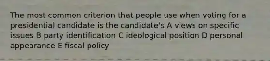 The most common criterion that people use when voting for a presidential candidate is the candidate's A views on specific issues B party identification C ideological position D personal appearance E fiscal policy