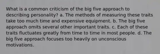 What is a common criticism of the big five approach to describing personality? a. The methods of measuring these traits take too much time and expensive equipment. b. The big five approach omits several other important traits. c. Each of these traits fluctuates greatly from time to time in most people. d. The big five approach focuses too heavily on unconscious motivations.