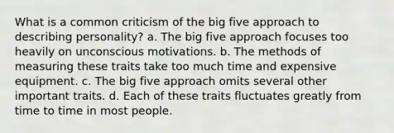 What is a common criticism of the big five approach to describing personality? a. The big five approach focuses too heavily on unconscious motivations. b. The methods of measuring these traits take too much time and expensive equipment. c. The big five approach omits several other important traits. d. Each of these traits fluctuates greatly from time to time in most people.