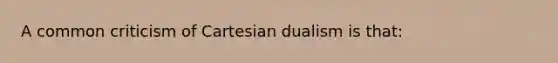 A common criticism of Cartesian dualism is that: