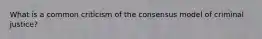 What is a common criticism of the consensus model of criminal justice?