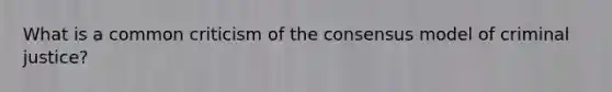 What is a common criticism of the consensus model of criminal justice?