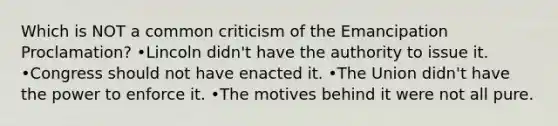 Which is NOT a common criticism of the Emancipation Proclamation? •Lincoln didn't have the authority to issue it. •Congress should not have enacted it. •The Union didn't have the power to enforce it. •The motives behind it were not all pure.