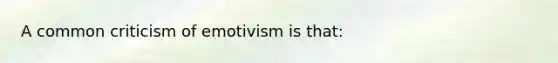 A common criticism of emotivism is that: