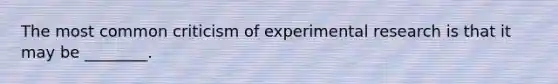 The most common criticism of experimental research is that it may be ________.