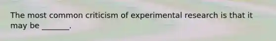 The most common criticism of experimental research is that it may be _______.