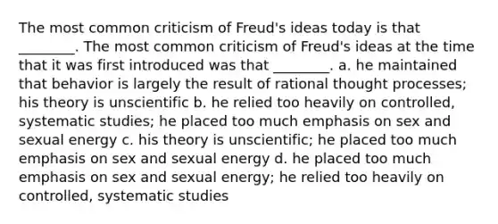 The most common criticism of Freud's ideas today is that ________. The most common criticism of Freud's ideas at the time that it was first introduced was that ________. a. he maintained that behavior is largely the result of rational thought processes; his theory is unscientific b. he relied too heavily on controlled, systematic studies; he placed too much emphasis on sex and sexual energy c. his theory is unscientific; he placed too much emphasis on sex and sexual energy d. he placed too much emphasis on sex and sexual energy; he relied too heavily on controlled, systematic studies