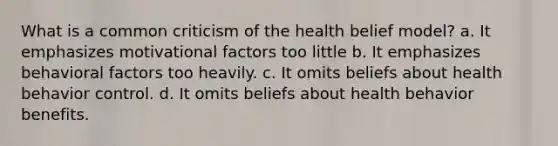 What is a common criticism of the health belief model? a. It emphasizes motivational factors too little b. It emphasizes behavioral factors too heavily. c. It omits beliefs about health behavior control. d. It omits beliefs about health behavior benefits.