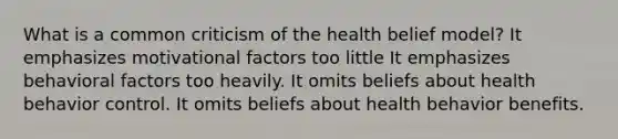 What is a common criticism of the health belief model?​ ​It emphasizes motivational factors too little ​It emphasizes behavioral factors too heavily. ​It omits beliefs about health behavior control. ​It omits beliefs about health behavior benefits.