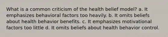 What is a common criticism of the health belief model? a. It emphasizes behavioral factors too heavily. b. It omits beliefs about health behavior benefits. c. It emphasizes motivational factors too little d. It omits beliefs about health behavior control.