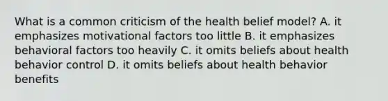 What is a common criticism of the health belief model? A. it emphasizes motivational factors too little B. it emphasizes behavioral factors too heavily C. it omits beliefs about health behavior control D. it omits beliefs about health behavior benefits