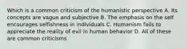 Which is a common criticism of the humanistic perspective A. Its concepts are vague and subjective B. The emphasis on the self encourages selfishness in individuals C. Humanism fails to appreciate the reality of evil in human behavior D. All of these are common criticisms