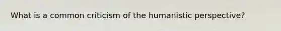 What is a common criticism of the humanistic perspective?