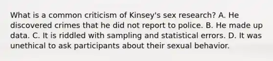 What is a common criticism of Kinsey's sex research? A. He discovered crimes that he did not report to police. B. He made up data. C. It is riddled with sampling and statistical errors. D. It was unethical to ask participants about their sexual behavior.