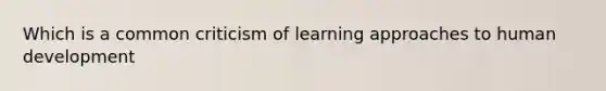 Which is a common criticism of learning approaches to human development