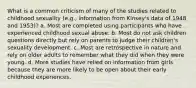 What is a common criticism of many of the studies related to childhood sexuality (e.g., information from Kinsey's data of 1948 and 1953)? a. Most are completed using participants who have experienced childhood sexual abuse. b. Most do not ask children questions directly but rely on parents to judge their children's sexuality development. c. Most are retrospective in nature and rely on older adults to remember what they did when they were young. d. More studies have relied on information from girls because they are more likely to be open about their early childhood experiences.