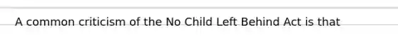 A common criticism of the No Child Left Behind Act is that