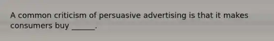 A common criticism of persuasive advertising is that it makes consumers buy ______.