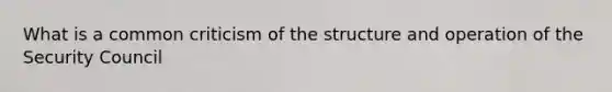 What is a common criticism of the structure and operation of the Security Council