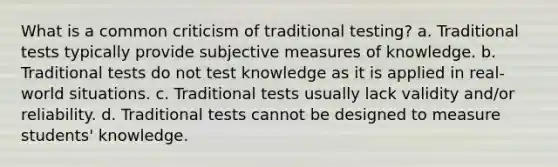 What is a common criticism of traditional testing? a. Traditional tests typically provide subjective measures of knowledge. b. Traditional tests do not test knowledge as it is applied in real-world situations. c. Traditional tests usually lack validity and/or reliability. d. Traditional tests cannot be designed to measure students' knowledge.