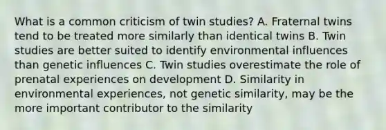 What is a common criticism of twin studies? A. Fraternal twins tend to be treated more similarly than identical twins B. Twin studies are better suited to identify environmental influences than genetic influences C. Twin studies overestimate the role of prenatal experiences on development D. Similarity in environmental experiences, not genetic similarity, may be the more important contributor to the similarity